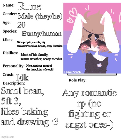 New oc :) | Rune; Male (they/he); 20; Bunny/human; Nice people, sweets, big sweaters/hoodies, books, cozy libraries; Most of his family, warm weather, scary movies; Nice, anxious most of the time, kind of stupid; Idk; Smol bean, 5ft 3, likes baking and drawing :3; Any romantic rp (no fighting or angst ones-) | made w/ Imgflip meme maker