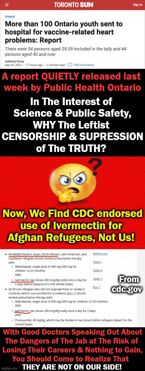 Censorship, Control & Contortion of FACTS and THE TRUTH | A report QUIETLY released last 
week by Public Health Ontario; In The Interest of 
Science & Public Safety,
WHY The Leftist 
CENSORSHIP & SUPRESSION
of The TRUTH? Now, We Find CDC endorsed
use of Ivermectin for 
Afghan Refugees, Not Us! From cdc.gov; With Good Doctors Speaking Out About
The Dangers of The Jab at The Risk of 
Losing Their Careers & Nothing to Gain,
You Should Come to Realize That; THEY ARE NOT ON OUR SIDE! | image tagged in politics,covid-19,the jab,censorship,control,liberal agenda | made w/ Imgflip meme maker