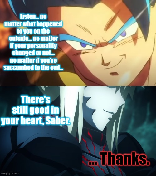 As much as I hate Super Saiyan Blue... I will admit that it does suit Gogeta really well. | Listen... no matter what happened to you on the outside... no matter if your personality changed or not... no matter if you've succumbed to the evil... There's still good in your heart, Saber. ... Thanks. | image tagged in dragon ball super broly,gogeta,super saiyan blue,fate/stay heavens feel,saber alter,wholesome | made w/ Imgflip meme maker