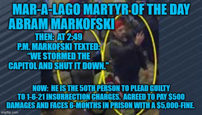 Another "Guilty Plea," by a "Normal Tourist." | MAR-A-LAGO MARTYR OF THE DAY
ABRAM MARKOFSKI; THEN:  AT 2:49 P.M. MARKOFSKI TEXTED: “WE STORMED THE CAPITOL AND SHUT IT DOWN."; NOW:  HE IS THE 50TH PERSON TO PLEAD GUILTY TO 1-6-21 INSURRECTION CHARGES.  AGREED TO PAY $500 DAMAGES AND FACES 6-MONTHS IN PRISON WITH A $5,000-FINE. | image tagged in politics | made w/ Imgflip meme maker