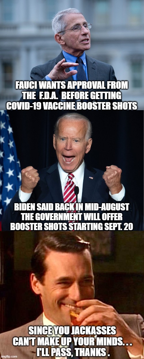 Joe's Science | FAUCI WANTS APPROVAL FROM THE  F.D.A.  BEFORE GETTING COVID-19 VACCINE BOOSTER SHOTS; BIDEN SAID BACK IN MID-AUGUST THE GOVERNMENT WILL OFFER BOOSTER SHOTS STARTING SEPT. 20; SINCE YOU JACKASSES CAN'T MAKE UP YOUR MINDS. . .
 I'LL PASS, THANKS . | image tagged in covid-19,vaccine,biden,fauci,democrats,liberals | made w/ Imgflip meme maker
