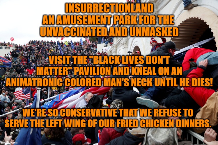 We refuse to pay our staff premium pay for working the Labor Day Holiday! | INSURRECTIONLAND
AN AMUSEMENT PARK FOR THE 
UNVACCINATED AND UNMASKED; VISIT THE "BLACK LIVES DON'T MATTER" PAVILION AND KNEAL ON AN ANIMATRONIC COLORED MAN'S NECK UNTIL HE DIES! WE'RE SO CONSERVATIVE THAT WE REFUSE TO SERVE THE LEFT WING OF OUR FRIED CHICKEN DINNERS. | image tagged in politics | made w/ Imgflip meme maker