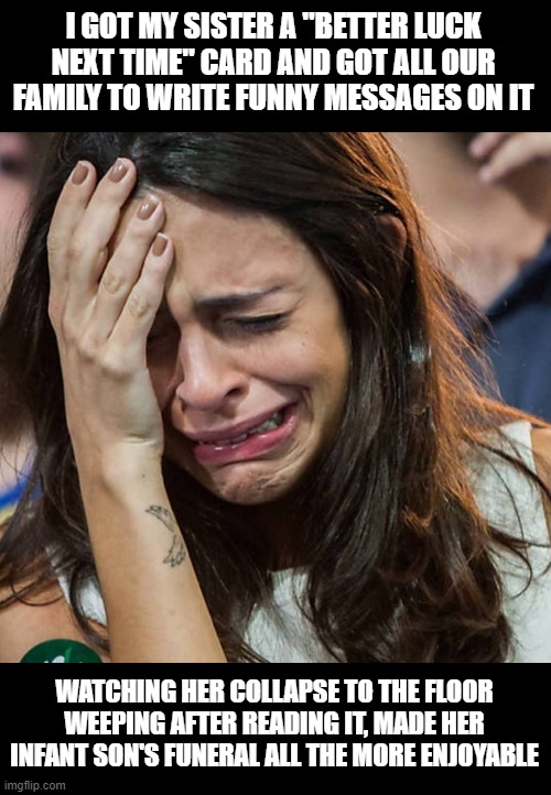 Sister Fun | I GOT MY SISTER A "BETTER LUCK NEXT TIME" CARD AND GOT ALL OUR FAMILY TO WRITE FUNNY MESSAGES ON IT; WATCHING HER COLLAPSE TO THE FLOOR WEEPING AFTER READING IT, MADE HER INFANT SON'S FUNERAL ALL THE MORE ENJOYABLE | image tagged in crying girl | made w/ Imgflip meme maker