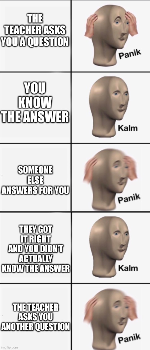 Happens to me all the time |  THE TEACHER ASKS YOU A QUESTION; YOU KNOW THE ANSWER; SOMEONE ELSE ANSWERS FOR YOU; THEY GOT IT RIGHT AND YOU DIDN’T ACTUALLY KNOW THE ANSWER; THE TEACHER ASKS YOU ANOTHER QUESTION | image tagged in panik 5 panel,school | made w/ Imgflip meme maker