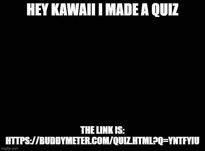 You wanna try you're welcome to | HEY KAWAII I MADE A QUIZ; THE LINK IS:
HTTPS://BUDDYMETER.COM/QUIZ.HTML?Q=YNTFYIU | image tagged in blank black,buddymeter | made w/ Imgflip meme maker