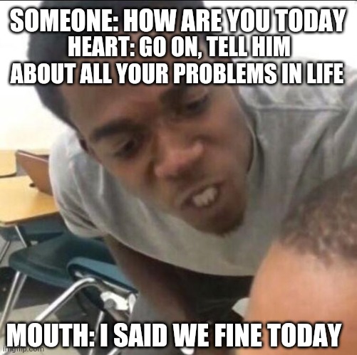 I said we sad today | SOMEONE: HOW ARE YOU TODAY; HEART: GO ON, TELL HIM ABOUT ALL YOUR PROBLEMS IN LIFE; MOUTH: I SAID WE FINE TODAY | image tagged in i said we sad today | made w/ Imgflip meme maker