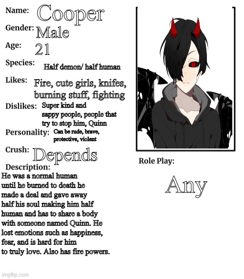 RP stream OC showcase | Cooper; Male; 21; Half demon/ half human; Fire, cute girls, knifes, burning stuff, fighting; Super kind and sappy people, people that try to stop him, Quinn; Can be rude, brave, protective, violent; Depends; He was a normal human until he burned to death he made a deal and gave away half his soul making him half human and has to share a body with someone named Quinn. He lost emotions such as happiness, fear, and is hard for him to truly love. Also has fire powers. Any | image tagged in rp stream oc showcase | made w/ Imgflip meme maker