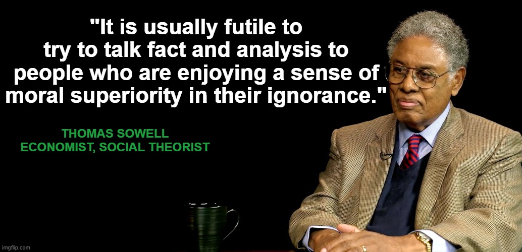 Thomas Sowell quote on moral superiority coupled with ignorance. | "It is usually futile to try to talk fact and analysis to people who are enjoying a sense of moral superiority in their ignorance."; THOMAS SOWELL
ECONOMIST, SOCIAL THEORIST | image tagged in thomas sowell,moral superiority,ignorance,virtue signaling left,intellectual | made w/ Imgflip meme maker