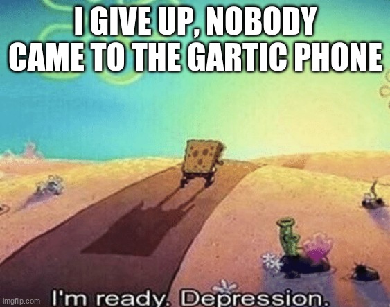 I'm ready. Depression | I GIVE UP, NOBODY CAME TO THE GARTIC PHONE | image tagged in i'm ready depression | made w/ Imgflip meme maker