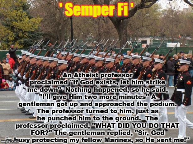 Always be ready! |  ' Semper Fi '; An Atheist professor proclaimed "If God exists, let him strike me down"  Nothing happened, so he said, "I'll give Him two more minutes" A gentleman got up and approached the podium. The professor turned to him, just as he punched him to the ground.  The professor proclaimed, "WHAT DID YOU DO THAT FOR?" The gentleman replied, "Sir, God is busy protecting my fellow Marines, so He sent me!" | image tagged in marines | made w/ Imgflip meme maker