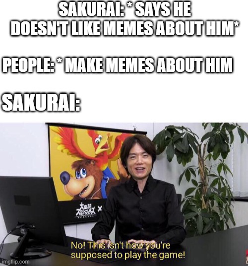 sakurai doesn't like sakurai memes :( | SAKURAI: * SAYS HE DOESN'T LIKE MEMES ABOUT HIM*; PEOPLE: * MAKE MEMES ABOUT HIM; SAKURAI: | image tagged in no this isn't how you're supposed to play the game | made w/ Imgflip meme maker