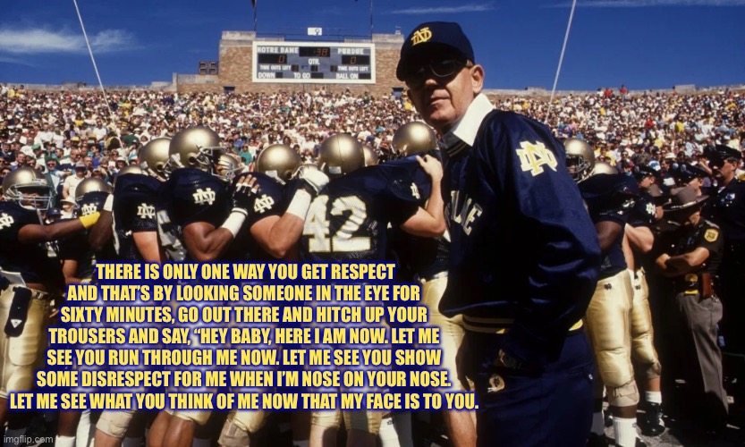 Lou Holtz Respect | THERE IS ONLY ONE WAY YOU GET RESPECT AND THAT’S BY LOOKING SOMEONE IN THE EYE FOR SIXTY MINUTES, GO OUT THERE AND HITCH UP YOUR TROUSERS AND SAY, “HEY BABY, HERE I AM NOW. LET ME SEE YOU RUN THROUGH ME NOW. LET ME SEE YOU SHOW SOME DISRESPECT FOR ME WHEN I’M NOSE ON YOUR NOSE. LET ME SEE WHAT YOU THINK OF ME NOW THAT MY FACE IS TO YOU. | image tagged in notre dame | made w/ Imgflip meme maker