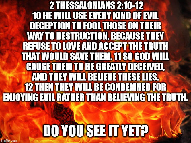 DO YOU SEE IT YET? | 2 THESSALONIANS 2:10-12
10 HE WILL USE EVERY KIND OF EVIL DECEPTION TO FOOL THOSE ON THEIR WAY TO DESTRUCTION, BECAUSE THEY REFUSE TO LOVE AND ACCEPT THE TRUTH THAT WOULD SAVE THEM. 11 SO GOD WILL CAUSE THEM TO BE GREATLY DECEIVED, AND THEY WILL BELIEVE THESE LIES. 12 THEN THEY WILL BE CONDEMNED FOR ENJOYING EVIL RATHER THAN BELIEVING THE TRUTH. DO YOU SEE IT YET? | image tagged in christianity,christians,salvation,revelation,covid vaccine | made w/ Imgflip meme maker
