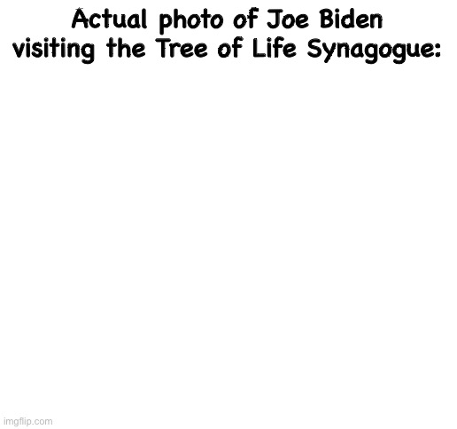 But Trump lies | Actual photo of Joe Biden visiting the Tree of Life Synagogue: | image tagged in blank white template,memes,joe biden,politics lol,politicians suck,lying | made w/ Imgflip meme maker