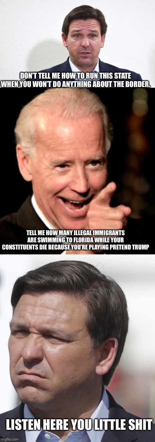 Desantis is really trying to top Cuomo. | DON’T TELL ME HOW TO RUN THIS STATE WHEN YOU WON’T DO ANYTHING ABOUT THE BORDER. TELL ME HOW MANY ILLEGAL IMMIGRANTS ARE SWIMMING TO FLORIDA WHILE YOUR CONSTITUENTS DIE BECAUSE YOU’RE PLAYING PRETEND TRUMP; LISTEN HERE YOU LITTLE SHIT | image tagged in desantis,memes,smilin biden | made w/ Imgflip meme maker