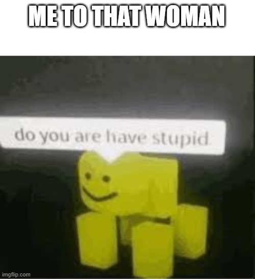 do you are have stupid | ME TO THAT WOMAN | image tagged in do you are have stupid | made w/ Imgflip meme maker