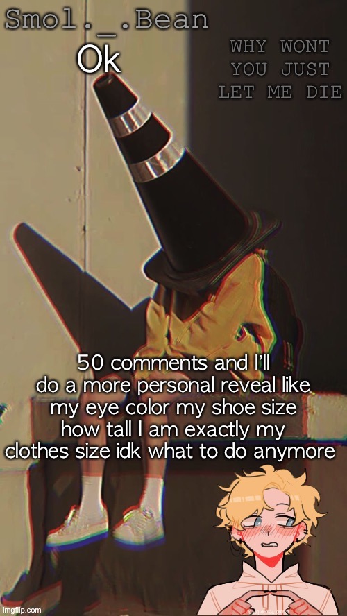 Idk anymore | Ok; 50 comments and I’ll do a more personal reveal like my eye color my shoe size how tall I am exactly my clothes size idk what to do anymore | image tagged in beans depressed temp | made w/ Imgflip meme maker