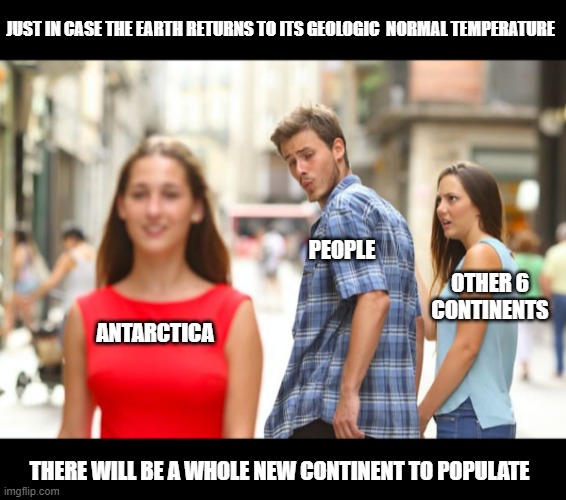 All the socialists can move down there and "do it right".  Amazing opportunities with global warming! | JUST IN CASE THE EARTH RETURNS TO ITS GEOLOGIC  NORMAL TEMPERATURE; PEOPLE; OTHER 6 CONTINENTS; ANTARCTICA; THERE WILL BE A WHOLE NEW CONTINENT TO POPULATE | image tagged in memes,distracted boyfriend,global warming,keeping it real | made w/ Imgflip meme maker