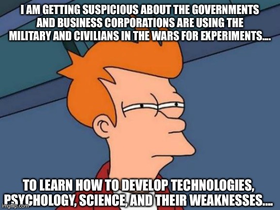 Final coronavirus | I AM GETTING SUSPICIOUS ABOUT THE GOVERNMENTS AND BUSINESS CORPORATIONS ARE USING THE MILITARY AND CIVILIANS IN THE WARS FOR EXPERIMENTS.... TO LEARN HOW TO DEVELOP TECHNOLOGIES, PSYCHOLOGY, SCIENCE, AND THEIR WEAKNESSES.... | image tagged in memes,futurama fry,military,business,government,experiment | made w/ Imgflip meme maker
