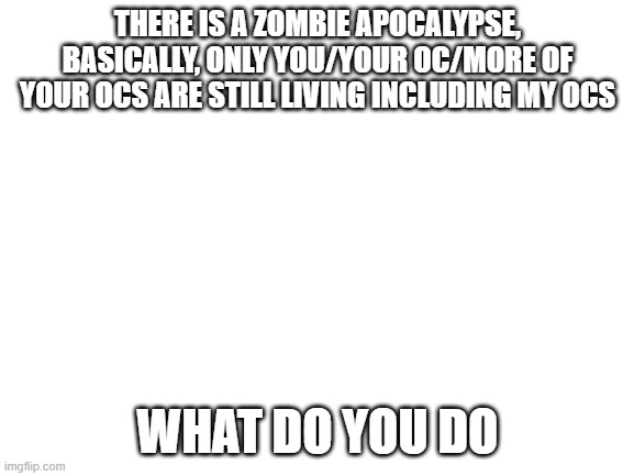 no pic srry, op ocs allowed, powerplaying allowed, since these zombies are also op |  THERE IS A ZOMBIE APOCALYPSE, BASICALLY, ONLY YOU/YOUR OC/MORE OF YOUR OCS ARE STILL LIVING INCLUDING MY OCS; WHAT DO YOU DO | image tagged in blank white template,zombie,zombie apocalypse | made w/ Imgflip meme maker