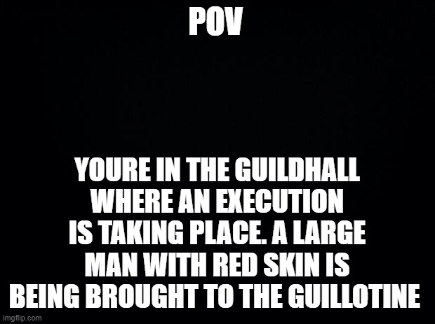 Welcome to execution of Daxos Baator-dont try to stop it, everything will fall into place soon enough . . . | POV; YOURE IN THE GUILDHALL WHERE AN EXECUTION IS TAKING PLACE. A LARGE MAN WITH RED SKIN IS BEING BROUGHT TO THE GUILLOTINE | image tagged in black background | made w/ Imgflip meme maker