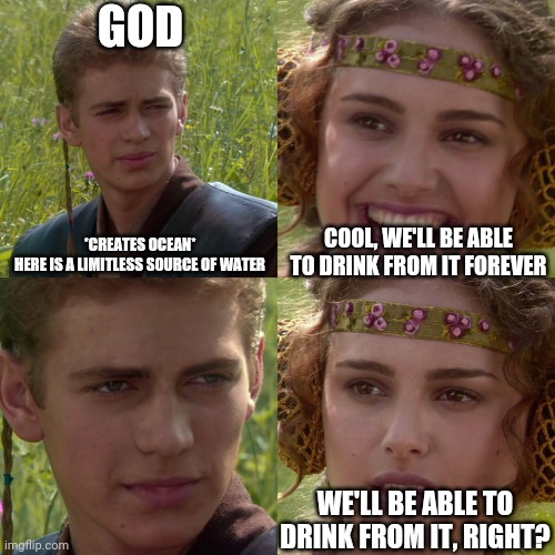 God's a dick | GOD; *CREATES OCEAN*
HERE IS A LIMITLESS SOURCE OF WATER; COOL, WE'LL BE ABLE TO DRINK FROM IT FOREVER; WE'LL BE ABLE TO DRINK FROM IT, RIGHT? | image tagged in anakin padme 4 panel | made w/ Imgflip meme maker
