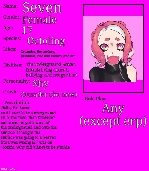 I had to make it with the amount of rps featuring her | Seven; Female; 17; Octoling; Crusader, the surface, paintball, Rice and Ramen, and art; The underground, water, friends being abused, bullying, and not good art; Shy; Crusader (for now); Any (except erp); Hello, I'm Seven and I used to be underground all of the time, then Crusader came and he got me out of the underground and onto the surface, I thought the surface was going to a heaven but I was wrong as I was on Florida, Why did it have to be Florida | image tagged in rp stream oc showcase | made w/ Imgflip meme maker