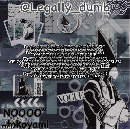 Go to description to read | DO YOU EVER FEEL LIKE BREAKING DOWN?
DO YOU EVER FEEL OUT OF PLACE
LIKE SOMEHOW YOU JUST DON'T BELONG
AND NO ONE UNDERSTANDS YOU?
DO YOU EVER WANNA RUN AWAY?
DO YOU LOCK YOURSELF IN YOUR ROOM
WITH THE RADIO ON TURNED UP SO LOUD
THAT NO ONE HEARS YOU'RE SCREAMING?

NO, YOU DON'T KNOW WHAT IT'S LIKE
WHEN NOTHING FEELS ALL RIGHT
YOU DON'T KNOW WHAT IT'S LIKE
TO BE LIKE ME

TO BE HURT, TO FEEL LOST
TO BE LEFT OUT IN THE DARK
TO BE KICKED WHEN YOU'RE DOWN
TO FEEL LIKE YOU'VE BEEN PUSHED AROUND
TO BE ON THE EDGE OF BREAKING DOWN
AND NO ONE'S THERE TO SAVE YOU
NO, YOU DON'T KNOW WHAT IT'S LIKE
WELCOME TO MY LIFE O YOU WANT TO BE SOMEBODY ELSE?
ARE YOU SICK OF FEELING SO LEFT OUT?
ARE YOU DESPERATE TO FIND SOMETHING MORE
BEFORE YOUR LIFE IS OVER?
ARE YOU STUCK INSIDE A WORLD YOU HATE?
ARE YOU SICK OF EVERYONE AROUND?
WITH THEIR BIG FAKE SMILES AND STUPID LIES
WHILE DEEP INSIDE YOU'RE BLEEDING


NO, YOU DON'T KNOW WHAT IT'S LIKE
WHEN NOTHING FEELS ALL RIGHT
YOU DON'T KNOW WHAT IT'S LIKE
TO BE LIKE ME


TO BE HURT, TO FEEL LOST
TO BE LEFT OUT IN THE DARK
TO BE KICKED WHEN YOU'RE DOWN
TO FEEL LIKE YOU'VE BEEN PUSHED AROUND
TO BE ON THE EDGE OF BREAKING DOWN
AND NO ONE'S THERE TO SAVE YOU
NO, YOU DON'T KNOW WHAT IT'S LIKE
WELCOME TO MY LIFE | image tagged in legally dumbs tokoyami temp | made w/ Imgflip meme maker