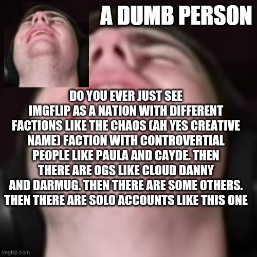 E | DO YOU EVER JUST SEE IMGFLIP AS A NATION WITH DIFFERENT FACTIONS LIKE THE CHAOS (AH YES CREATIVE NAME) FACTION WITH CONTROVERTIAL PEOPLE LIKE PAULA AND CAYDE. THEN THERE ARE OGS LIKE CLOUD DANNY AND DARMUG. THEN THERE ARE SOME OTHERS. THEN THERE ARE SOLO ACCOUNTS LIKE THIS ONE | image tagged in e | made w/ Imgflip meme maker