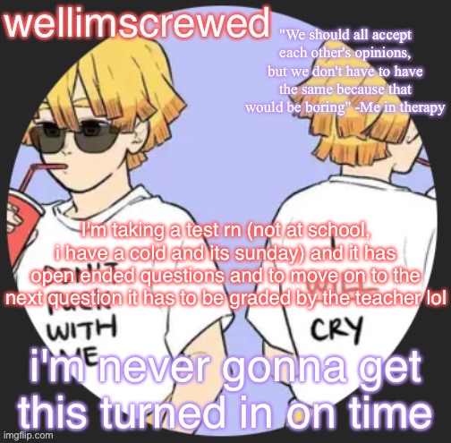wellimscrewd's announceent template | I'm taking a test rn (not at school, i have a cold and its sunday) and it has open ended questions and to move on to the next question it has to be graded by the teacher lol; i'm never gonna get this turned in on time | image tagged in wellimscrewd's announceent template | made w/ Imgflip meme maker