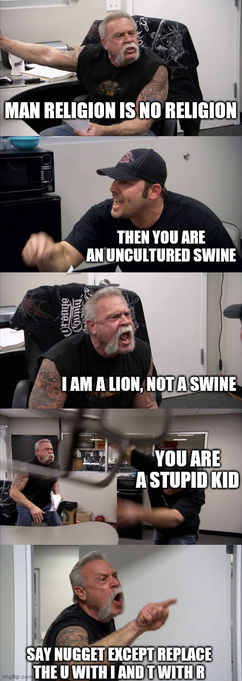 ○_○ | MAN RELIGION IS NO RELIGION; THEN YOU ARE AN UNCULTURED SWINE; I AM A LION, NOT A SWINE; YOU ARE A STUPID KID; SAY NUGGET EXCEPT REPLACE THE U WITH I AND T WITH R | image tagged in memes,american chopper argument | made w/ Imgflip meme maker