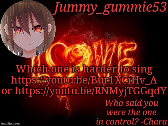 I wanna know | Which one is harder to sing
https://youtu.be/Bur1XCiHv_A or https://youtu.be/RNMyjTGGqdY | image tagged in jummy chara temp | made w/ Imgflip meme maker