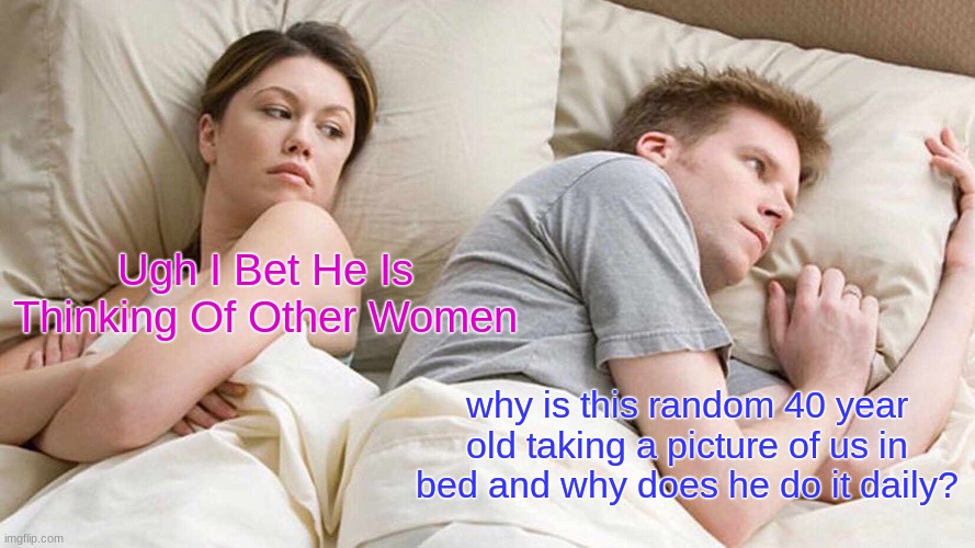 seriously who is taking these? (i swear to god if someone does some fact comment because i was making a joke of a meme i will ju | Ugh I Bet He Is Thinking Of Other Women; why is this random 40 year old taking a picture of us in bed and why does he do it daily? | image tagged in memes,i bet he's thinking about other women | made w/ Imgflip meme maker