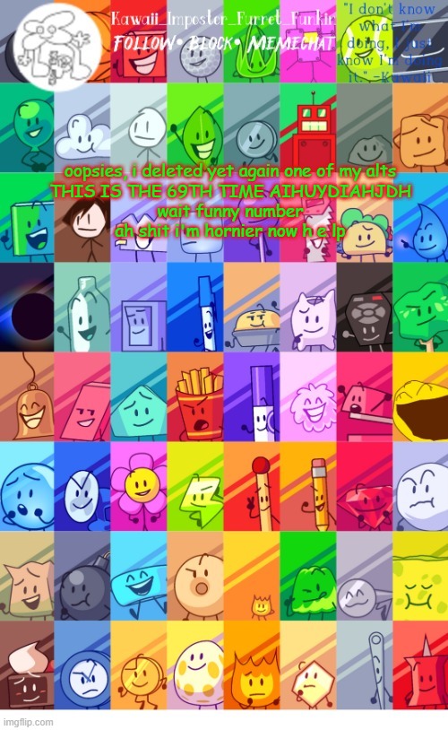 please save my soul i beg chu | oopsies, i deleted yet again one of my alts
THIS IS THE 69TH TIME AIHUYDIAHJDH
wait funny number
ah shit i'm hornier now h e lp | image tagged in thx the-goth-chicken fur the temp kawaii's bfdi announcement | made w/ Imgflip meme maker