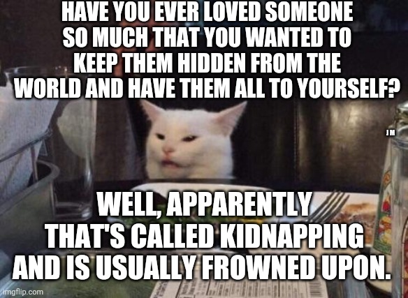 Salad cat | HAVE YOU EVER LOVED SOMEONE SO MUCH THAT YOU WANTED TO KEEP THEM HIDDEN FROM THE WORLD AND HAVE THEM ALL TO YOURSELF? J M; WELL, APPARENTLY THAT'S CALLED KIDNAPPING AND IS USUALLY FROWNED UPON. | image tagged in salad cat | made w/ Imgflip meme maker