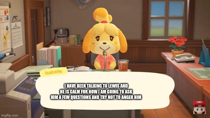 The calm b4 the storm | I HAVE BEEN TALKING TO LEWIS AND HE IS CALM FOR NOW I AM GOING TO ASK HIM A FEW QUESTIONS AND TRY NOT TO ANGER HIM | image tagged in isabelle animal crossing announcement | made w/ Imgflip meme maker