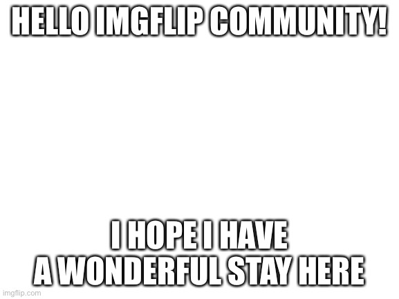 Hello | HELLO IMGFLIP COMMUNITY! I HOPE I HAVE A WONDERFUL STAY HERE | image tagged in blank white template | made w/ Imgflip meme maker