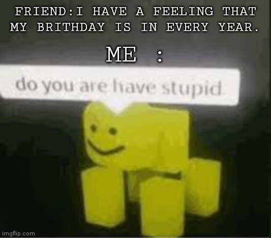 do you are have stupid | FRIEND:I HAVE A FEELING THAT MY BRITHDAY IS IN EVERY YEAR. ME : | image tagged in do you are have stupid | made w/ Imgflip meme maker