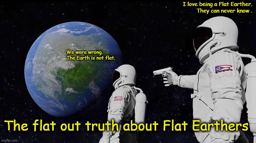 The Flat Out Truth About Flat Earthers | I love being a Flat Earther.
They can never know . We were wrong.  
The Earth is not flat. The flat out truth about Flat Earthers | image tagged in flat earth,scimandan,globe,conspiracy theory,nasa,space | made w/ Imgflip meme maker