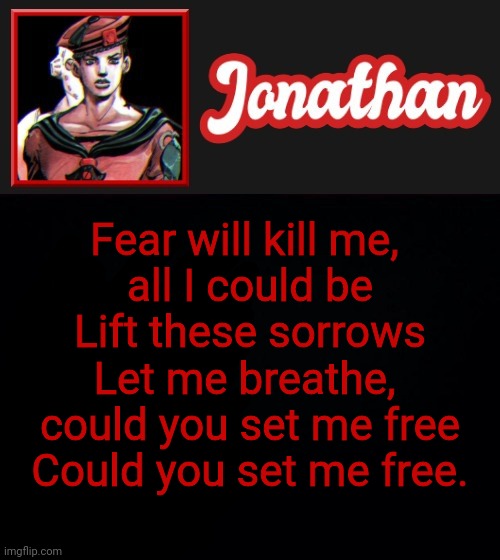 Fear will kill me, 
all I could be
Lift these sorrows
Let me breathe, 
could you set me free
Could you set me free. | image tagged in jonathan's red eight vibes | made w/ Imgflip meme maker