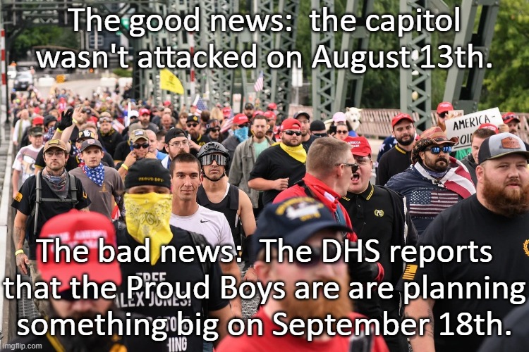 Brace yourselves. | The good news:  the capitol wasn't attacked on August 13th. The bad news:  The DHS reports that the Proud Boys are are planning
something big on September 18th. | image tagged in proud boys march,maga,qanon,white supremacists,riots,capitol hill | made w/ Imgflip meme maker