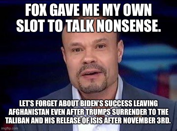 Dan Bongino | FOX GAVE ME MY OWN SLOT TO TALK NONSENSE. LET’S FORGET ABOUT BIDEN’S SUCCESS LEAVING AFGHANISTAN EVEN AFTER TRUMPS SURRENDER TO THE TALIBAN AND HIS RELEASE OF ISIS AFTER NOVEMBER 3RD. | image tagged in dan bongino | made w/ Imgflip meme maker