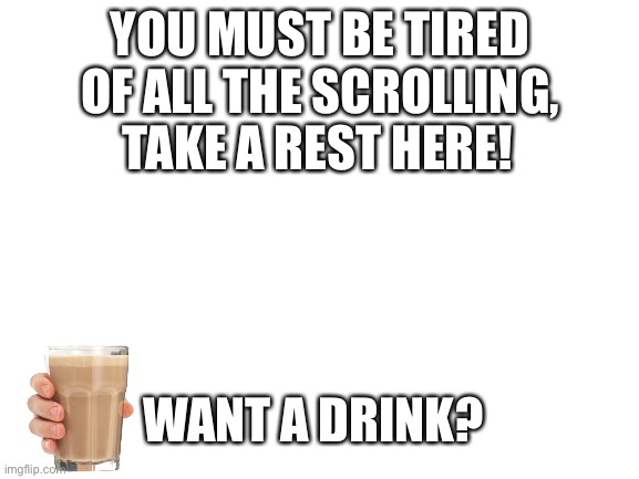 Keep calm and rest for a moment | YOU MUST BE TIRED OF ALL THE SCROLLING, TAKE A REST HERE! WANT A DRINK? | image tagged in blank white template,wholesome,easy there,choccy milk | made w/ Imgflip meme maker