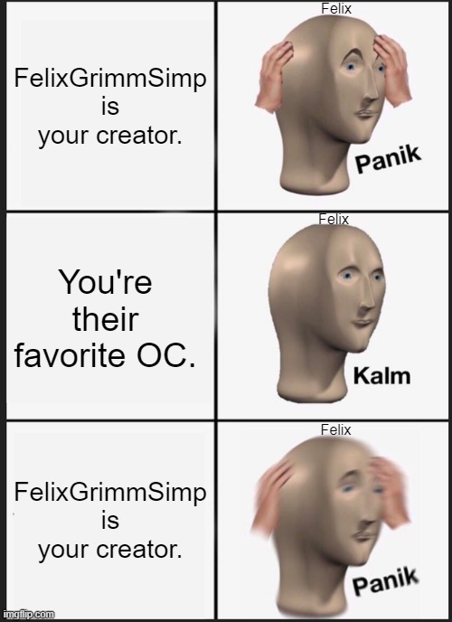 If you don't get the joke, well: I'm a writer who puts all my characters through a living Hell, no matter how much I love them | Felix; FelixGrimmSimp is your creator. Felix; You're their favorite OC. Felix; FelixGrimmSimp is your creator. | image tagged in memes,panik kalm panik,oc,original character,i'm sorry felix bb,writing | made w/ Imgflip meme maker