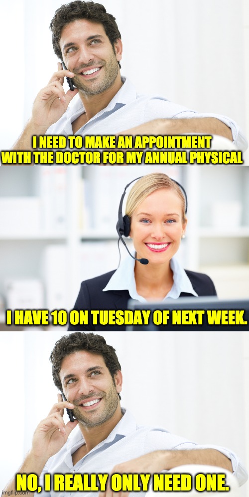 appointment | I NEED TO MAKE AN APPOINTMENT WITH THE DOCTOR FOR MY ANNUAL PHYSICAL; I HAVE 10 ON TUESDAY OF NEXT WEEK. NO, I REALLY ONLY NEED ONE. | image tagged in man on phone,receptionist on the phone | made w/ Imgflip meme maker
