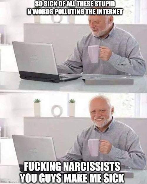 You bunch of silly N words | SO SICK OF ALL THESE STUPID
N WORDS POLLUTING THE INTERNET FUCKING NARCISSISTS
YOU GUYS MAKE ME SICK | image tagged in hide the pain harold,n word,narcissist,malignant narcissist,sexual narcissism,narcissism | made w/ Imgflip meme maker