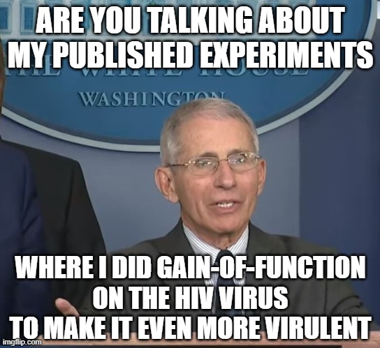 Dr Fauci | ARE YOU TALKING ABOUT MY PUBLISHED EXPERIMENTS WHERE I DID GAIN-OF-FUNCTION ON THE HIV VIRUS TO MAKE IT EVEN MORE VIRULENT | image tagged in dr fauci | made w/ Imgflip meme maker