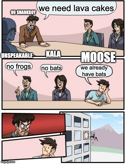 Boardroom Meeting Suggestion | we need lava cakes; 09 SHARKBOY; UNSPEAKABLE; KALA; MOOSE; no frogs; no bats; we already have bats | image tagged in memes,boardroom meeting suggestion | made w/ Imgflip meme maker