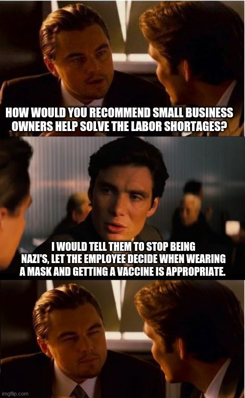 Encouragement ok, mandate not ok |  HOW WOULD YOU RECOMMEND SMALL BUSINESS OWNERS HELP SOLVE THE LABOR SHORTAGES? I WOULD TELL THEM TO STOP BEING NAZI'S, LET THE EMPLOYEE DECIDE WHEN WEARING A MASK AND GETTING A VACCINE IS APPROPRIATE. | image tagged in memes,inception,no mandates,no vaccine,do not limit applicants,no nazis | made w/ Imgflip meme maker
