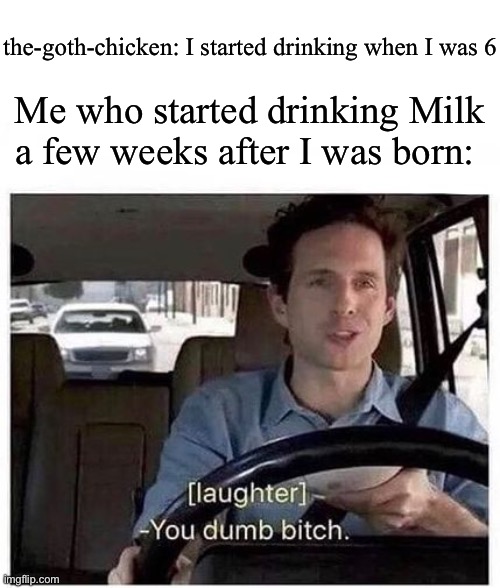 Lol are you a Dolphin or smth | the-goth-chicken: I started drinking when I was 6; Me who started drinking Milk a few weeks after I was born: | image tagged in you dumb bitch | made w/ Imgflip meme maker